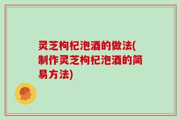 灵芝枸杞泡酒的做法(制作灵芝枸杞泡酒的简易方法)