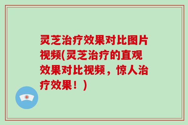 灵芝治疗效果对比图片视频(灵芝治疗的直观效果对比视频,惊人治疗效果!)