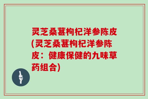 灵芝桑葚枸杞洋参陈皮(灵芝桑葚枸杞洋参陈皮：健康保健的九味草药组合)