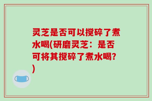 灵芝是否可以搅碎了煮水喝(研磨灵芝:是否可将其搅碎了煮水喝?)