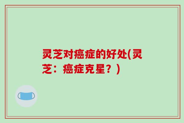 灵芝对癌症的好处(灵芝：癌症克星？)