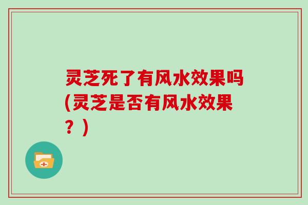 灵芝死了有风水效果吗(灵芝是否有风水效果?)