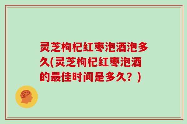 灵芝枸杞红枣泡酒泡多久(灵芝枸杞红枣泡酒的最佳时间是多久？)