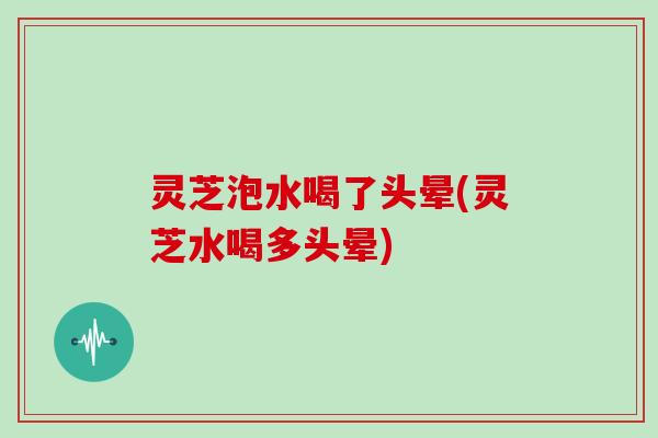 灵芝泡水喝了头晕(灵芝水喝多头晕)
