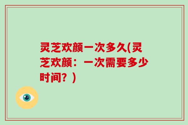 灵芝欢颜一次多久(灵芝欢颜：一次需要多少时间？)