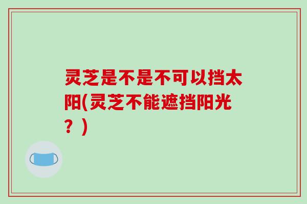 灵芝是不是不可以挡太阳(灵芝不能遮挡阳光?)