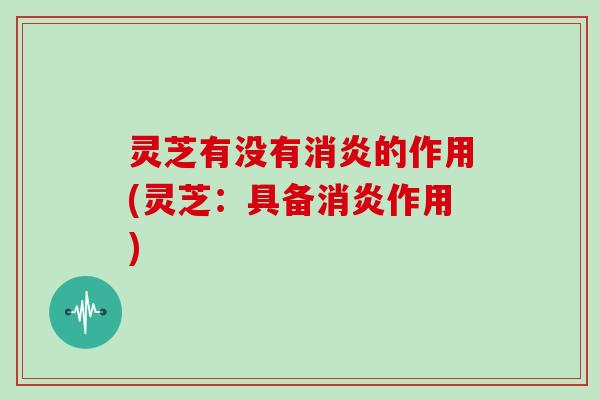 灵芝有没有消炎的作用(灵芝：具备消炎作用)