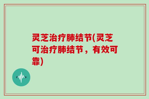 灵芝治疗肺结节(灵芝可治疗肺结节,有效可靠)