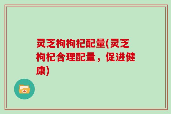 灵芝枸枸杞配量(灵芝枸杞合理配量，促进健康)