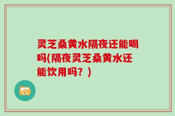 灵芝桑黄水隔夜还能喝吗(隔夜灵芝桑黄水还能饮用吗？)