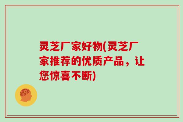 灵芝厂家好物(灵芝厂家推荐的优质产品,让您惊喜不断)