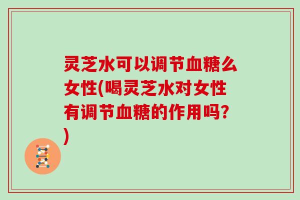 灵芝水可以调节血糖么女性(喝灵芝水对女性有调节血糖的作用吗?)