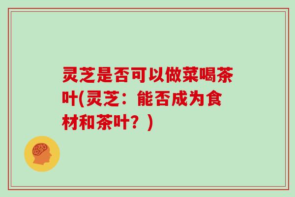 灵芝是否可以做菜喝茶叶(灵芝:能否成为食材和茶叶?)
