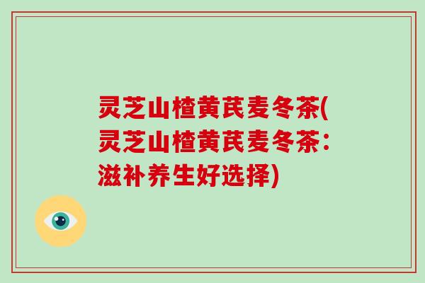 灵芝山楂黄芪麦冬茶(灵芝山楂黄芪麦冬茶:滋补养生好选择)