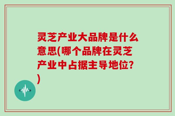 灵芝产业大品牌是什么意思(哪个品牌在灵芝产业中占据主导地位?)