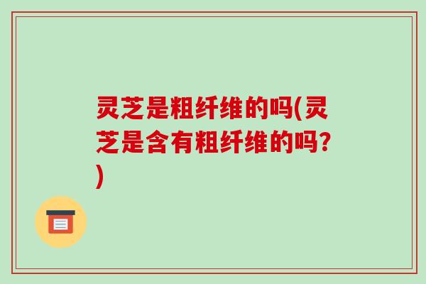 灵芝是粗纤维的吗(灵芝是含有粗纤维的吗？)
