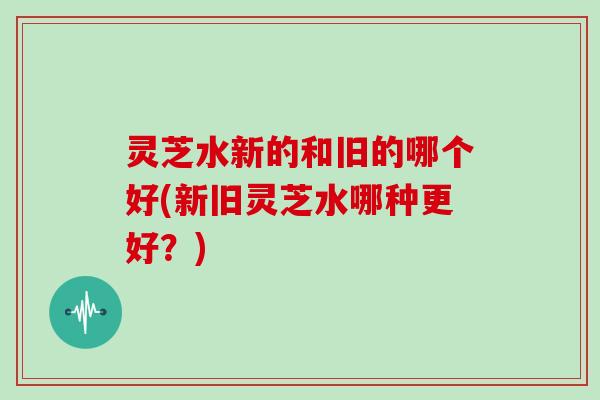 灵芝水新的和旧的哪个好(新旧灵芝水哪种更好?)