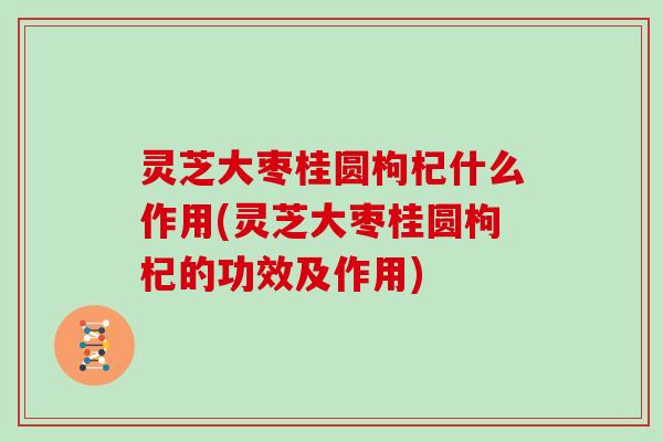 灵芝大枣桂圆枸杞什么作用(灵芝大枣桂圆枸杞的功效及作用)