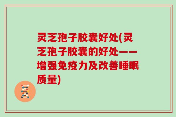 灵芝孢子胶囊好处(灵芝孢子胶囊的好处——增强免疫力及改善睡眠质量)