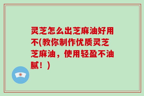 灵芝怎么出芝麻油好用不(教你制作优质灵芝芝麻油,使用轻盈不油腻!)