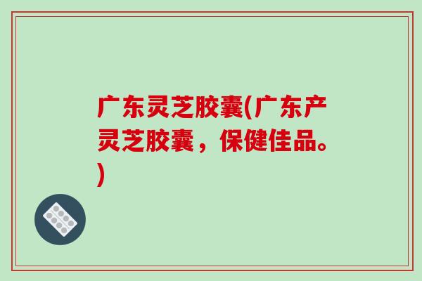 广东灵芝胶囊(广东产灵芝胶囊，保健佳品。)