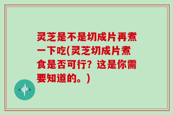 灵芝是不是切成片再煮一下吃(灵芝切成片煮食是否可行?这是你需要知道的。)