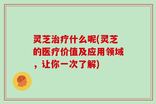 灵芝治疗什么呢(灵芝的医疗价值及应用领域,让你一次了解)
