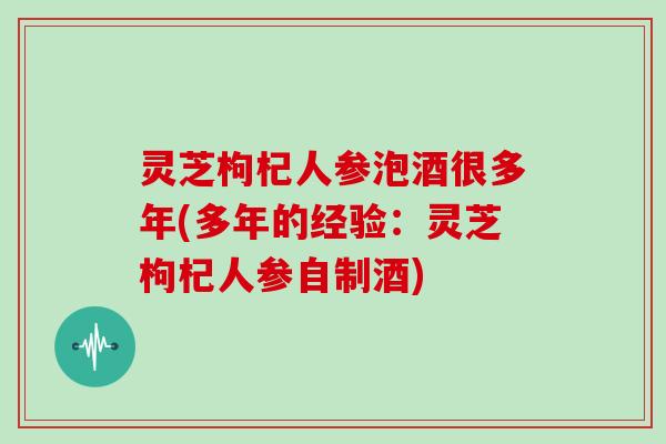 灵芝枸杞人参泡酒很多年(多年的经验:灵芝枸杞人参自制酒)