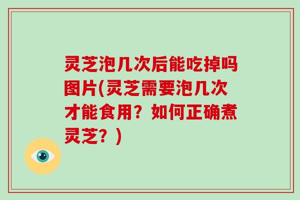 灵芝泡几次后能吃掉吗图片(灵芝需要泡几次才能食用？如何正确煮灵芝？)