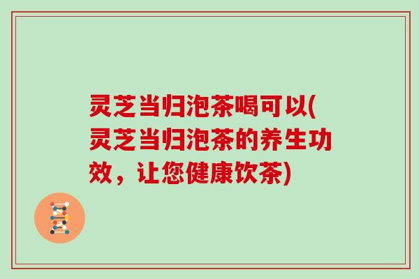 灵芝当归泡茶喝可以(灵芝当归泡茶的养生功效,让您健康饮茶)