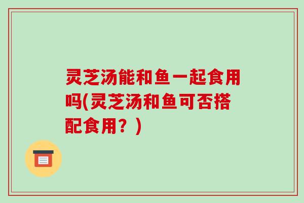 灵芝汤能和鱼一起食用吗(灵芝汤和鱼可否搭配食用?)