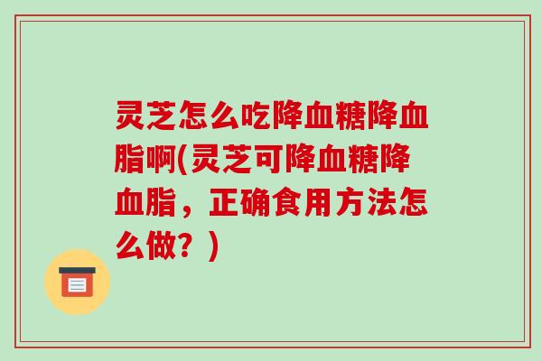 灵芝怎么吃降血糖降血脂啊(灵芝可降血糖降血脂,正确食用方法怎么做?)
