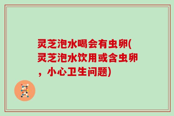 灵芝泡水喝会有虫卵(灵芝泡水饮用或含虫卵,小心卫生问题)