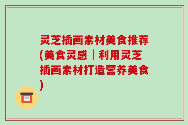 灵芝插画素材美食推荐(美食灵感│利用灵芝插画素材打造营养美食)