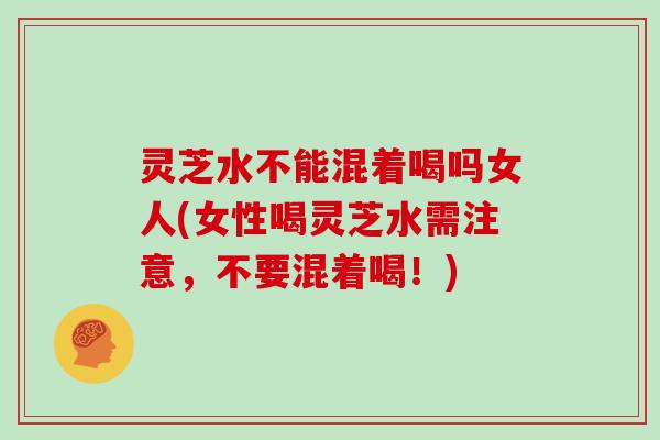 灵芝水不能混着喝吗女人(女性喝灵芝水需注意,不要混着喝!)
