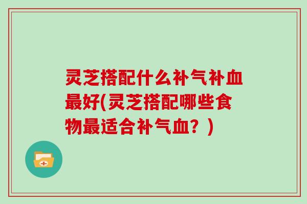 灵芝搭配什么补气补血最好(灵芝搭配哪些食物最适合补气血?)