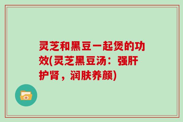 灵芝和黑豆一起煲的功效(灵芝黑豆汤:强肝护肾,润肤养颜)