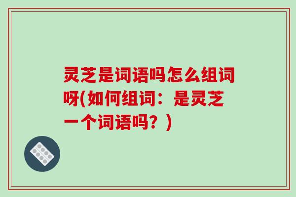 灵芝是词语吗怎么组词呀(如何组词:是灵芝一个词语吗?)