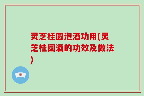 灵芝桂圆泡酒功用(灵芝桂圆酒的功效及做法)