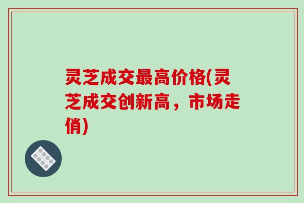 灵芝成交最高价格(灵芝成交创新高,市场走俏)