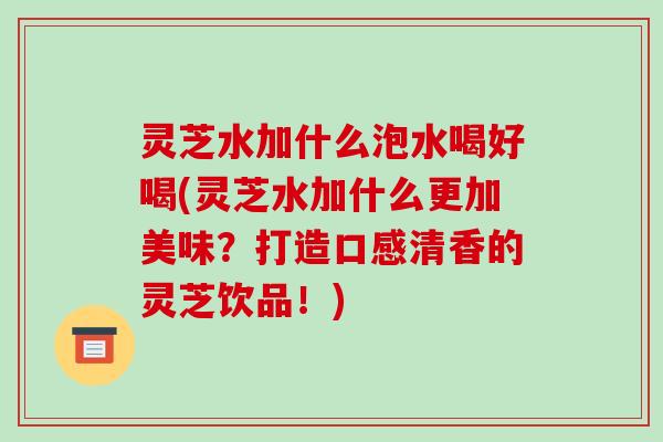 灵芝水加什么泡水喝好喝(灵芝水加什么更加美味?打造口感清香的灵芝饮品!)