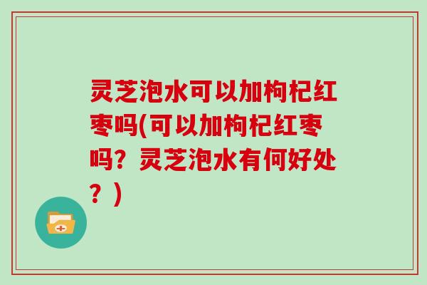 灵芝泡水可以加枸杞红枣吗(可以加枸杞红枣吗?灵芝泡水有何好处?)