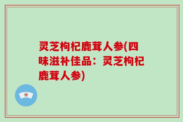 灵芝枸杞鹿茸人参(四味滋补佳品:灵芝枸杞鹿茸人参)