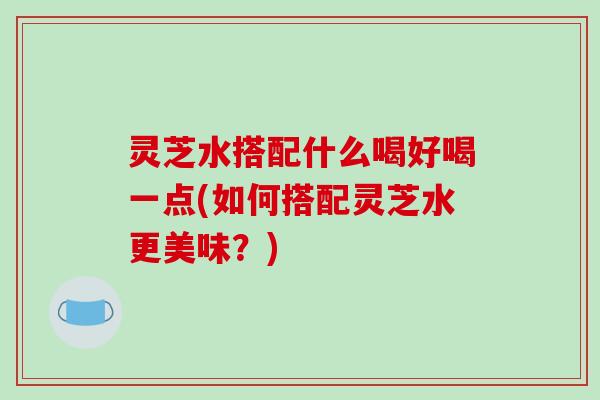 灵芝水搭配什么喝好喝一点(如何搭配灵芝水更美味?)