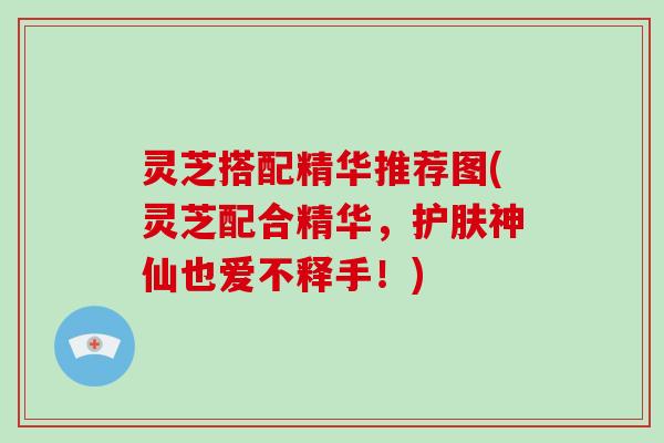 灵芝搭配精华推荐图(灵芝配合精华，护肤神仙也爱不释手！)