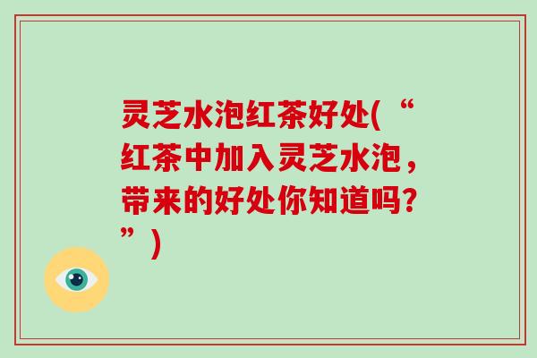 灵芝水泡红茶好处(“红茶中加入灵芝水泡,带来的好处你知道吗?”)