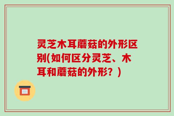 灵芝木耳蘑菇的外形区别(如何区分灵芝、木耳和蘑菇的外形?)