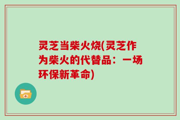 灵芝当柴火烧(灵芝作为柴火的代替品:一场环保新革命)