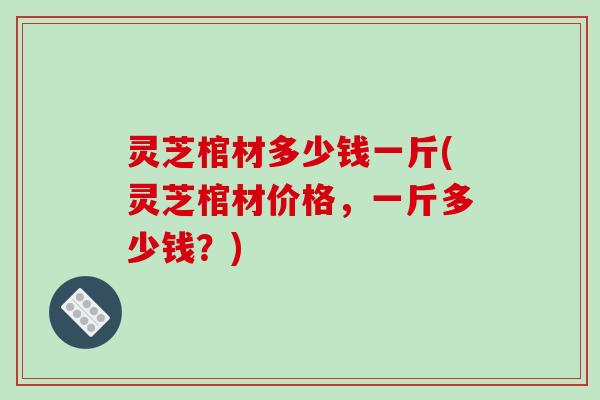灵芝棺材多少钱一斤(灵芝棺材价格,一斤多少钱?)