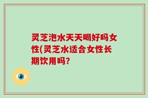 灵芝泡水天天喝好吗女性(灵芝水适合女性长期饮用吗?